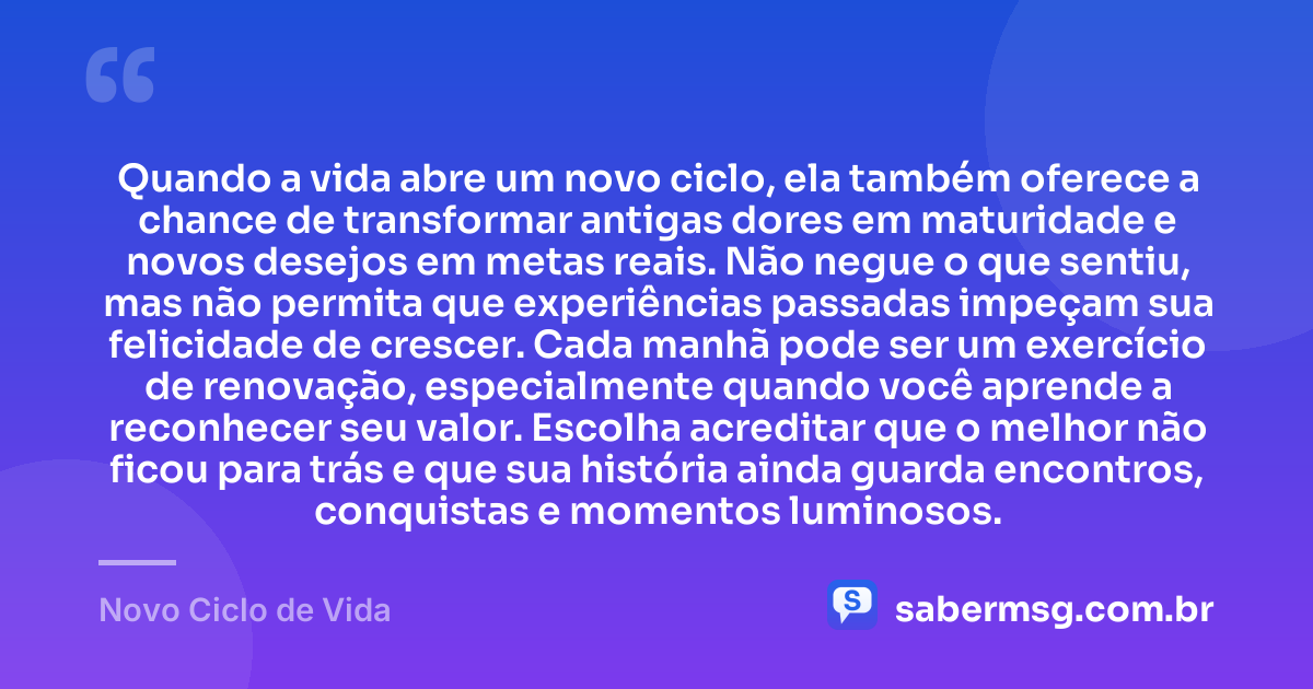 Quando a vida abre um novo ciclo, ela também oferece a chance de transformar antigas dores em maturidade e novos desejos em metas reais. Não negue o que sentiu, mas não permita que experiências passadas impeçam sua felicidade de crescer. Cada manhã pode ser um exercício de renovação, especialmente quando você aprende a reconhecer seu valor. Escolha acreditar que o melhor não ficou para trás e que sua história ainda guarda encontros, conquistas e momentos luminosos. — Novo Ciclo de Vida