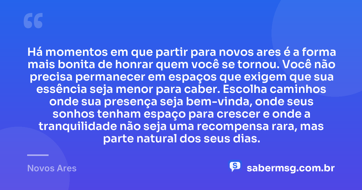 Há momentos em que partir para novos ares é a forma mais bonita de honrar quem você se tornou. Você não precisa permanecer em espaços que exigem que sua essência seja menor para caber. Escolha caminhos onde sua presença seja bem-vinda, onde seus sonhos tenham espaço para crescer e onde a tranquilidade não seja uma recompensa rara, mas parte natural dos seus dias. — Novos Ares