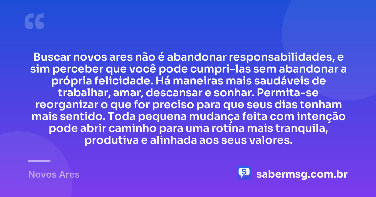 Buscar novos ares não é abandonar responsabilidades, e sim perceber que você pode cumpri-las sem abandonar a própria felicidade. Há maneiras mais saudáveis de trabalhar, amar, descansar e sonhar. Permita-se reorganizar o que for preciso para que seus dias tenham mais sentido. Toda pequena mudança feita com intenção pode abrir caminho para uma rotina mais tranquila, produtiva e alinhada aos seus valores. — Novos Ares