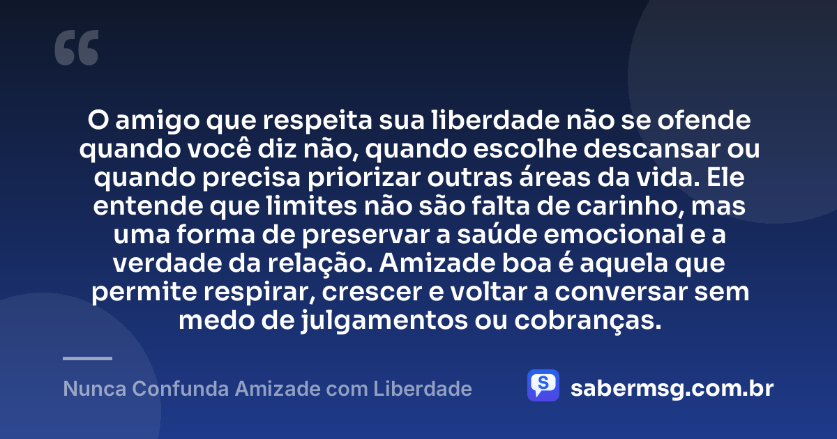 O amigo que respeita sua liberdade não se ofende quando você diz não, quando escolhe descansar ou quando precisa priorizar outras áreas da vida. Ele entende que limites não são falta de carinho, mas uma forma de preservar a saúde emocional e a verdade da relação. Amizade boa é aquela que permite respirar, crescer e voltar a conversar sem medo de julgamentos ou cobranças. — Nunca Confunda Amizade com Liberdade