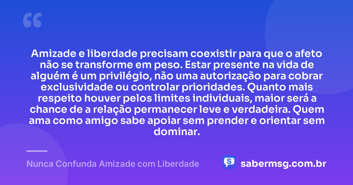Amizade e liberdade precisam coexistir para que o afeto não se transforme em peso. Estar presente na vida de alguém é um privilégio, não uma autorização para cobrar exclusividade ou controlar prioridades. Quanto mais respeito houver pelos limites individuais, maior será a chance de a relação permanecer leve e verdadeira. Quem ama como amigo sabe apoiar sem prender e orientar sem dominar. — Nunca Confunda Amizade com Liberdade