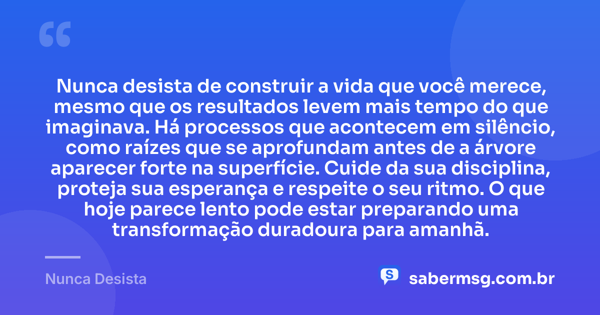 Nunca desista de construir a vida que você merece, mesmo que os resultados levem mais tempo do que imaginava. Há processos que acontecem em silêncio, como raízes que se aprofundam antes de a árvore aparecer forte na superfície. Cuide da sua disciplina, proteja sua esperança e respeite o seu ritmo. O que hoje parece lento pode estar preparando uma transformação duradoura para amanhã. — Nunca Desista