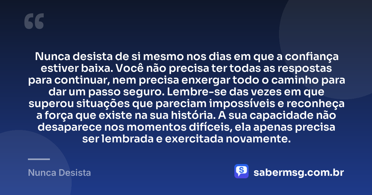 Nunca desista de si mesmo nos dias em que a confiança estiver baixa. Você não precisa ter todas as respostas para continuar, nem precisa enxergar todo o caminho para dar um passo seguro. Lembre-se das vezes em que superou situações que pareciam impossíveis e reconheça a força que existe na sua história. A sua capacidade não desaparece nos momentos difíceis, ela apenas precisa ser lembrada e exercitada novamente. — Nunca Desista