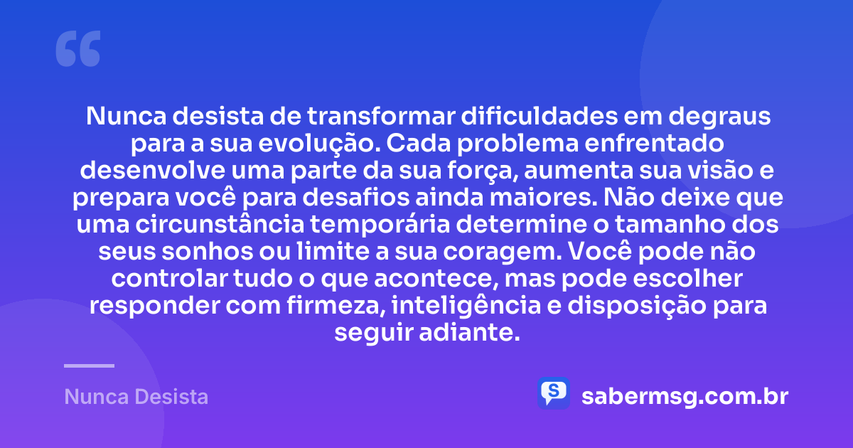 Nunca desista de transformar dificuldades em degraus para a sua evolução. Cada problema enfrentado desenvolve uma parte da sua força, aumenta sua visão e prepara você para desafios ainda maiores. Não deixe que uma circunstância temporária determine o tamanho dos seus sonhos ou limite a sua coragem. Você pode não controlar tudo o que acontece, mas pode escolher responder com firmeza, inteligência e disposição para seguir adiante. — Nunca Desista