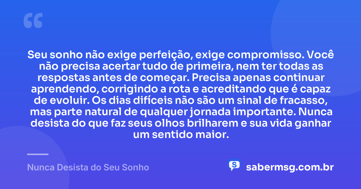 Seu sonho não exige perfeição, exige compromisso. Você não precisa acertar tudo de primeira, nem ter todas as respostas antes de começar. Precisa apenas continuar aprendendo, corrigindo a rota e acreditando que é capaz de evoluir. Os dias difíceis não são um sinal de fracasso, mas parte natural de qualquer jornada importante. Nunca desista do que faz seus olhos brilharem e sua vida ganhar um sentido maior. — Nunca Desista do Seu Sonho