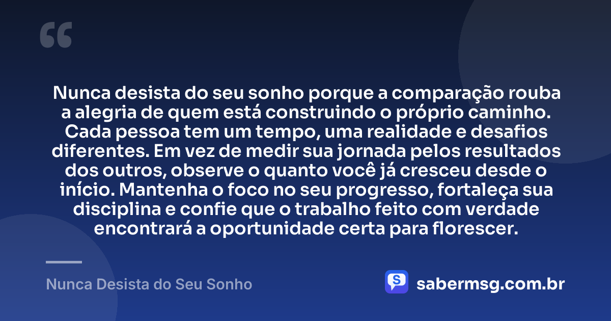 Nunca desista do seu sonho porque a comparação rouba a alegria de quem está construindo o próprio caminho. Cada pessoa tem um tempo, uma realidade e desafios diferentes. Em vez de medir sua jornada pelos resultados dos outros, observe o quanto você já cresceu desde o início. Mantenha o foco no seu progresso, fortaleça sua disciplina e confie que o trabalho feito com verdade encontrará a oportunidade certa para florescer. — Nunca Desista do Seu Sonho
