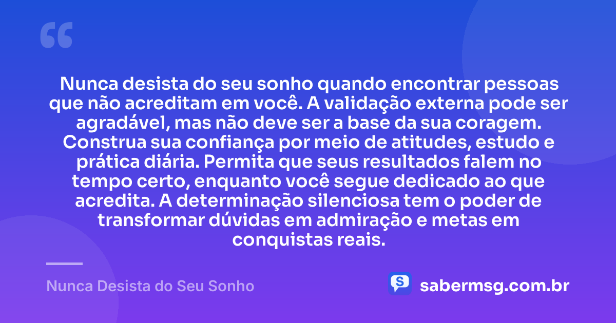Nunca desista do seu sonho quando encontrar pessoas que não acreditam em você. A validação externa pode ser agradável, mas não deve ser a base da sua coragem. Construa sua confiança por meio de atitudes, estudo e prática diária. Permita que seus resultados falem no tempo certo, enquanto você segue dedicado ao que acredita. A determinação silenciosa tem o poder de transformar dúvidas em admiração e metas em conquistas reais. — Nunca Desista do Seu Sonho