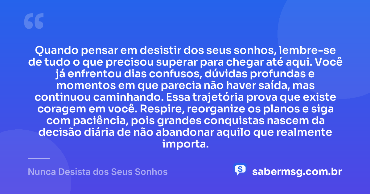 Quando pensar em desistir dos seus sonhos, lembre-se de tudo o que precisou superar para chegar até aqui. Você já enfrentou dias confusos, dúvidas profundas e momentos em que parecia não haver saída, mas continuou caminhando. Essa trajetória prova que existe coragem em você. Respire, reorganize os planos e siga com paciência, pois grandes conquistas nascem da decisão diária de não abandonar aquilo que realmente importa. — Nunca Desista dos Seus Sonhos