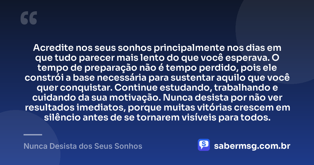 Acredite nos seus sonhos principalmente nos dias em que tudo parecer mais lento do que você esperava. O tempo de preparação não é tempo perdido, pois ele constrói a base necessária para sustentar aquilo que você quer conquistar. Continue estudando, trabalhando e cuidando da sua motivação. Nunca desista por não ver resultados imediatos, porque muitas vitórias crescem em silêncio antes de se tornarem visíveis para todos. — Nunca Desista dos Seus Sonhos