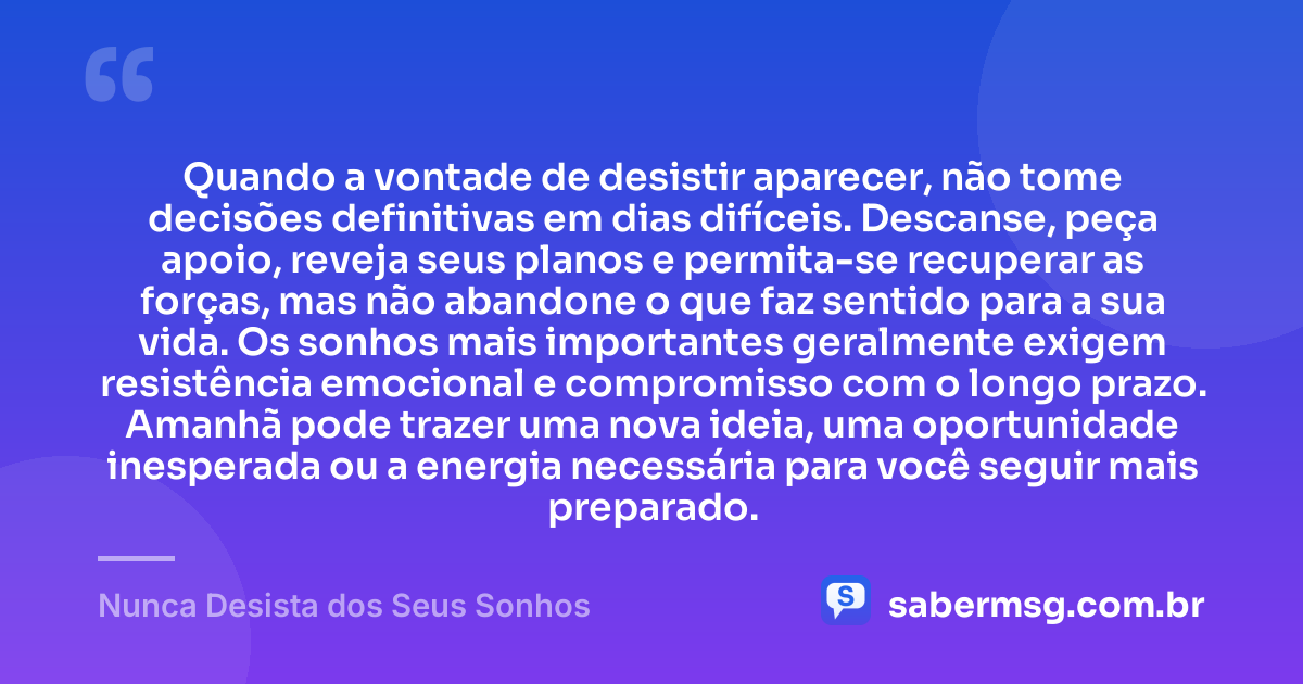 Quando a vontade de desistir aparecer, não tome decisões definitivas em dias difíceis. Descanse, peça apoio, reveja seus planos e permita-se recuperar as forças, mas não abandone o que faz sentido para a sua vida. Os sonhos mais importantes geralmente exigem resistência emocional e compromisso com o longo prazo. Amanhã pode trazer uma nova ideia, uma oportunidade inesperada ou a energia necessária para você seguir mais preparado. — Nunca Desista dos Seus Sonhos