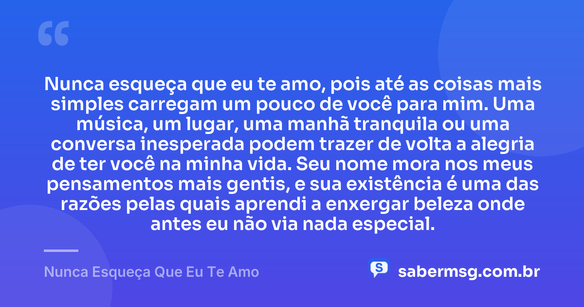 Nunca esqueça que eu te amo, pois até as coisas mais simples carregam um pouco de você para mim. Uma música, um lugar, uma manhã tranquila ou uma conversa inesperada podem trazer de volta a alegria de ter você na minha vida. Seu nome mora nos meus pensamentos mais gentis, e sua existência é uma das razões pelas quais aprendi a enxergar beleza onde antes eu não via nada especial. — Nunca Esqueça Que Eu Te Amo