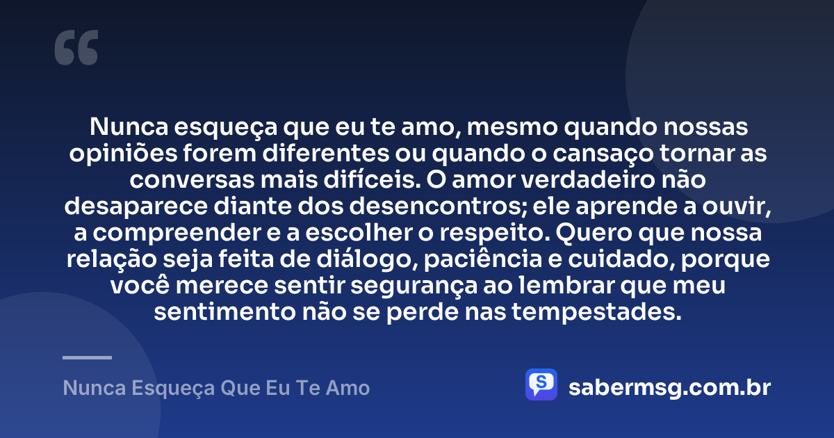 Nunca esqueça que eu te amo, mesmo quando nossas opiniões forem diferentes ou quando o cansaço tornar as conversas mais difíceis. O amor verdadeiro não desaparece diante dos desencontros; ele aprende a ouvir, a compreender e a escolher o respeito. Quero que nossa relação seja feita de diálogo, paciência e cuidado, porque você merece sentir segurança ao lembrar que meu sentimento não se perde nas tempestades. — Nunca Esqueça Que Eu Te Amo