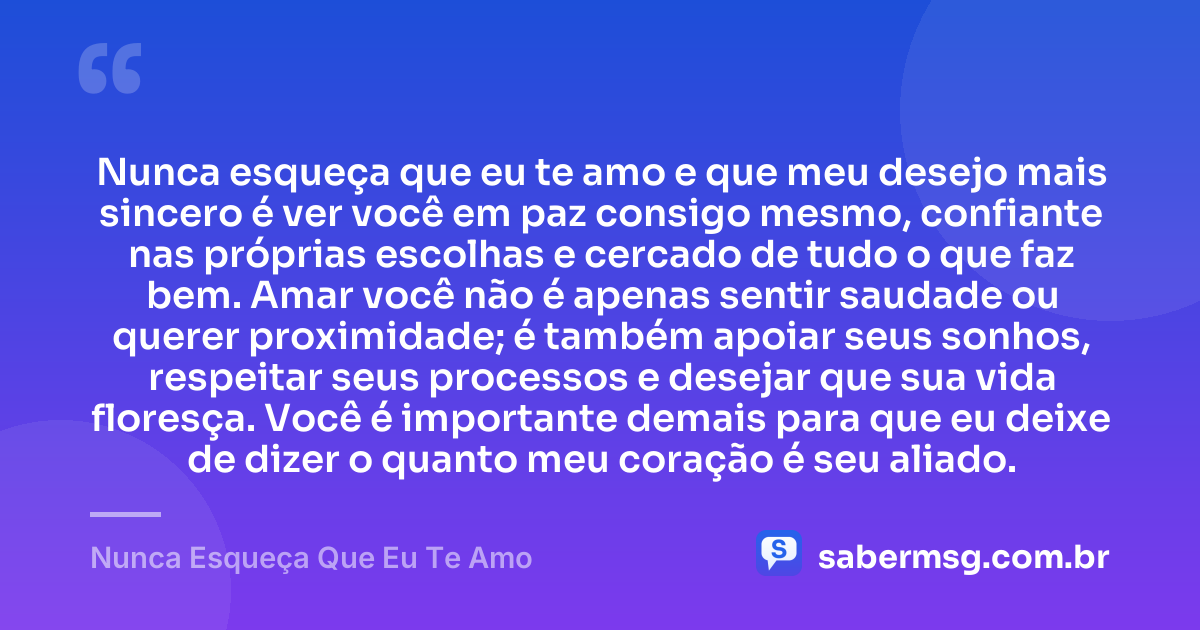 Nunca esqueça que eu te amo e que meu desejo mais sincero é ver você em paz consigo mesmo, confiante nas próprias escolhas e cercado de tudo o que faz bem. Amar você não é apenas sentir saudade ou querer proximidade; é também apoiar seus sonhos, respeitar seus processos e desejar que sua vida floresça. Você é importante demais para que eu deixe de dizer o quanto meu coração é seu aliado. — Nunca Esqueça Que Eu Te Amo