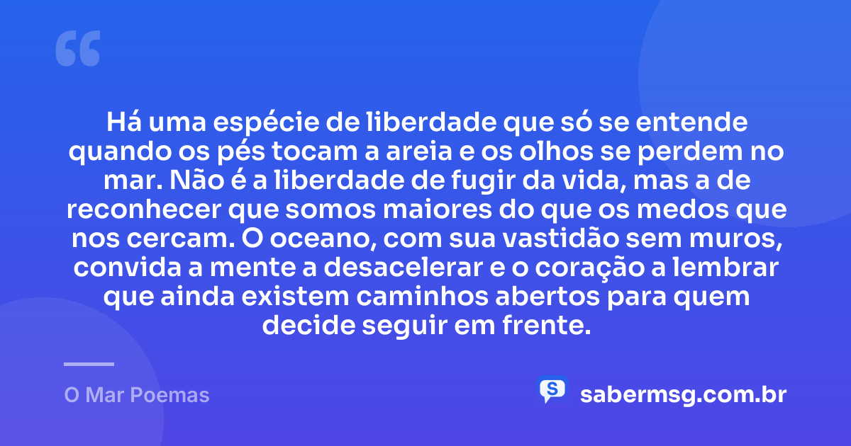 Há uma espécie de liberdade que só se entende quando os pés tocam a areia e os olhos se perdem no mar. Não é a liberdade de fugir da vida, mas a de reconhecer que somos maiores do que os medos que nos cercam. O oceano, com sua vastidão sem muros, convida a mente a desacelerar e o coração a lembrar que ainda existem caminhos abertos para quem decide seguir em frente. — O Mar Poemas