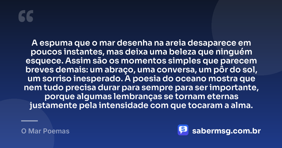 A espuma que o mar desenha na areia desaparece em poucos instantes, mas deixa uma beleza que ninguém esquece. Assim são os momentos simples que parecem breves demais: um abraço, uma conversa, um pôr do sol, um sorriso inesperado. A poesia do oceano mostra que nem tudo precisa durar para sempre para ser importante, porque algumas lembranças se tornam eternas justamente pela intensidade com que tocaram a alma. — O Mar Poemas