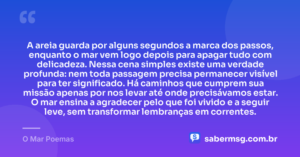 A areia guarda por alguns segundos a marca dos passos, enquanto o mar vem logo depois para apagar tudo com delicadeza. Nessa cena simples existe uma verdade profunda: nem toda passagem precisa permanecer visível para ter significado. Há caminhos que cumprem sua missão apenas por nos levar até onde precisávamos estar. O mar ensina a agradecer pelo que foi vivido e a seguir leve, sem transformar lembranças em correntes. — O Mar Poemas