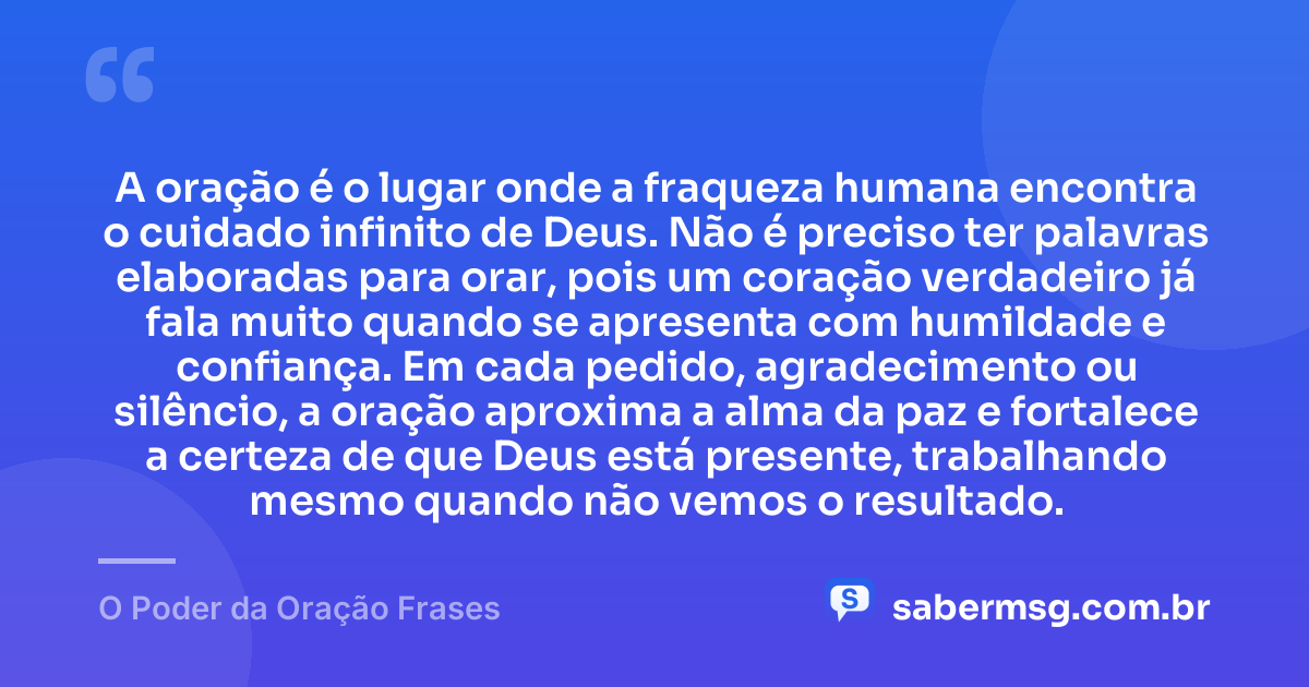 A oração é o lugar onde a fraqueza humana encontra o cuidado infinito de Deus. Não é preciso ter palavras elaboradas para orar, pois um coração verdadeiro já fala muito quando se apresenta com humildade e confiança. Em cada pedido, agradecimento ou silêncio, a oração aproxima a alma da paz e fortalece a certeza de que Deus está presente, trabalhando mesmo quando não vemos o resultado. — O Poder da Oração Frases