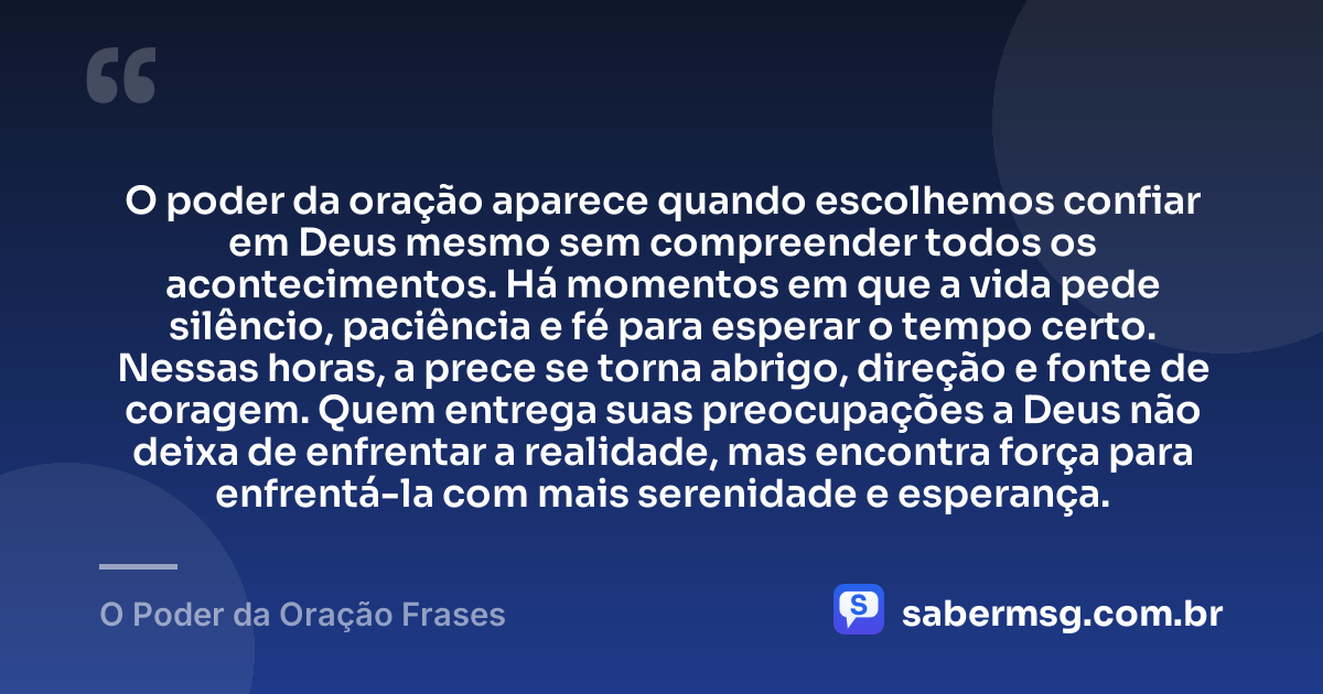 O poder da oração aparece quando escolhemos confiar em Deus mesmo sem compreender todos os acontecimentos. Há momentos em que a vida pede silêncio, paciência e fé para esperar o tempo certo. Nessas horas, a prece se torna abrigo, direção e fonte de coragem. Quem entrega suas preocupações a Deus não deixa de enfrentar a realidade, mas encontra força para enfrentá-la com mais serenidade e esperança. — O Poder da Oração Frases