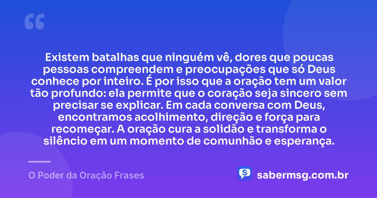 Existem batalhas que ninguém vê, dores que poucas pessoas compreendem e preocupações que só Deus conhece por inteiro. É por isso que a oração tem um valor tão profundo: ela permite que o coração seja sincero sem precisar se explicar. Em cada conversa com Deus, encontramos acolhimento, direção e força para recomeçar. A oração cura a solidão e transforma o silêncio em um momento de comunhão e esperança. — O Poder da Oração Frases