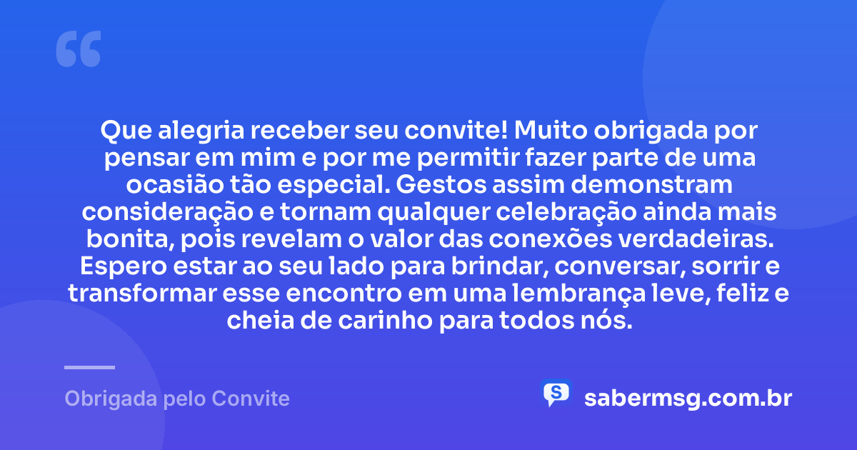 Que alegria receber seu convite! Muito obrigada por pensar em mim e por me permitir fazer parte de uma ocasião tão especial. Gestos assim demonstram consideração e tornam qualquer celebração ainda mais bonita, pois revelam o valor das conexões verdadeiras. Espero estar ao seu lado para brindar, conversar, sorrir e transformar esse encontro em uma lembrança leve, feliz e cheia de carinho para todos nós. — Obrigada pelo Convite