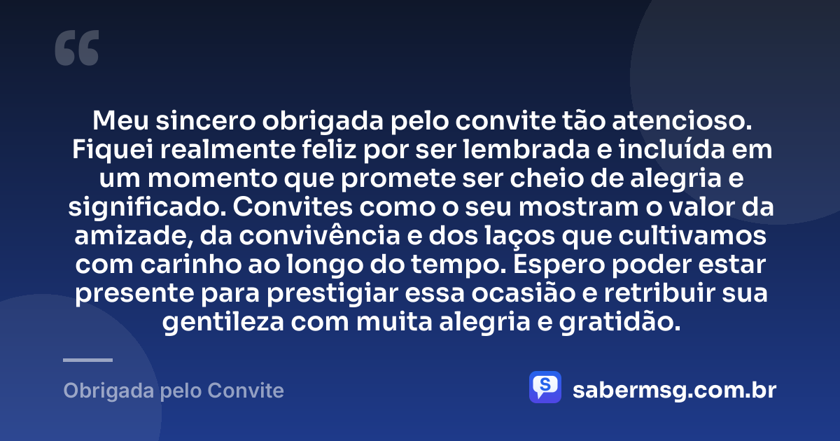 Meu sincero obrigada pelo convite tão atencioso. Fiquei realmente feliz por ser lembrada e incluída em um momento que promete ser cheio de alegria e significado. Convites como o seu mostram o valor da amizade, da convivência e dos laços que cultivamos com carinho ao longo do tempo. Espero poder estar presente para prestigiar essa ocasião e retribuir sua gentileza com muita alegria e gratidão. — Obrigada pelo Convite