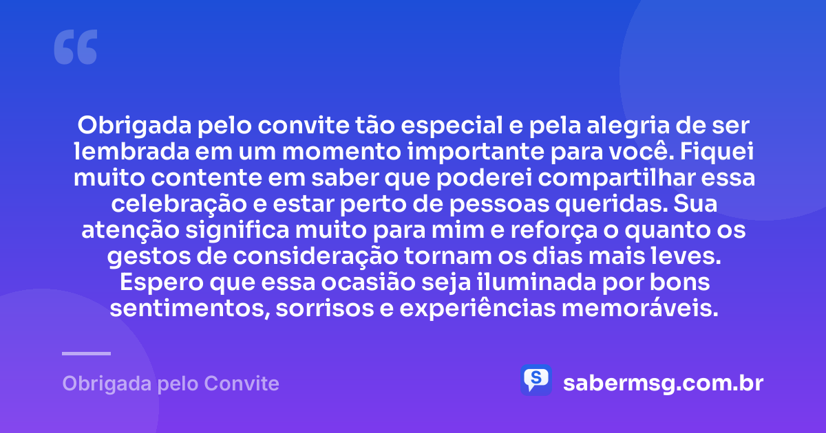 Obrigada pelo convite tão especial e pela alegria de ser lembrada em um momento importante para você. Fiquei muito contente em saber que poderei compartilhar essa celebração e estar perto de pessoas queridas. Sua atenção significa muito para mim e reforça o quanto os gestos de consideração tornam os dias mais leves. Espero que essa ocasião seja iluminada por bons sentimentos, sorrisos e experiências memoráveis. — Obrigada pelo Convite
