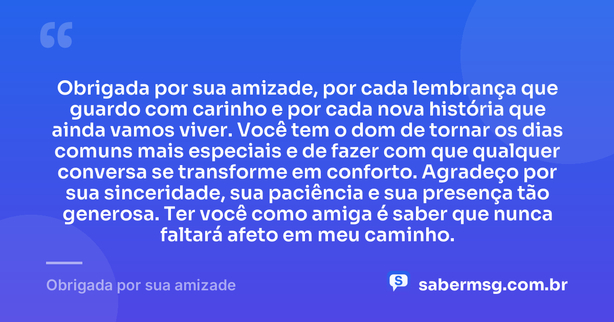 Obrigada por sua amizade, por cada lembrança que guardo com carinho e por cada nova história que ainda vamos viver. Você tem o dom de tornar os dias comuns mais especiais e de fazer com que qualquer conversa se transforme em conforto. Agradeço por sua sinceridade, sua paciência e sua presença tão generosa. Ter você como amiga é saber que nunca faltará afeto em meu caminho. — Obrigada por sua amizade