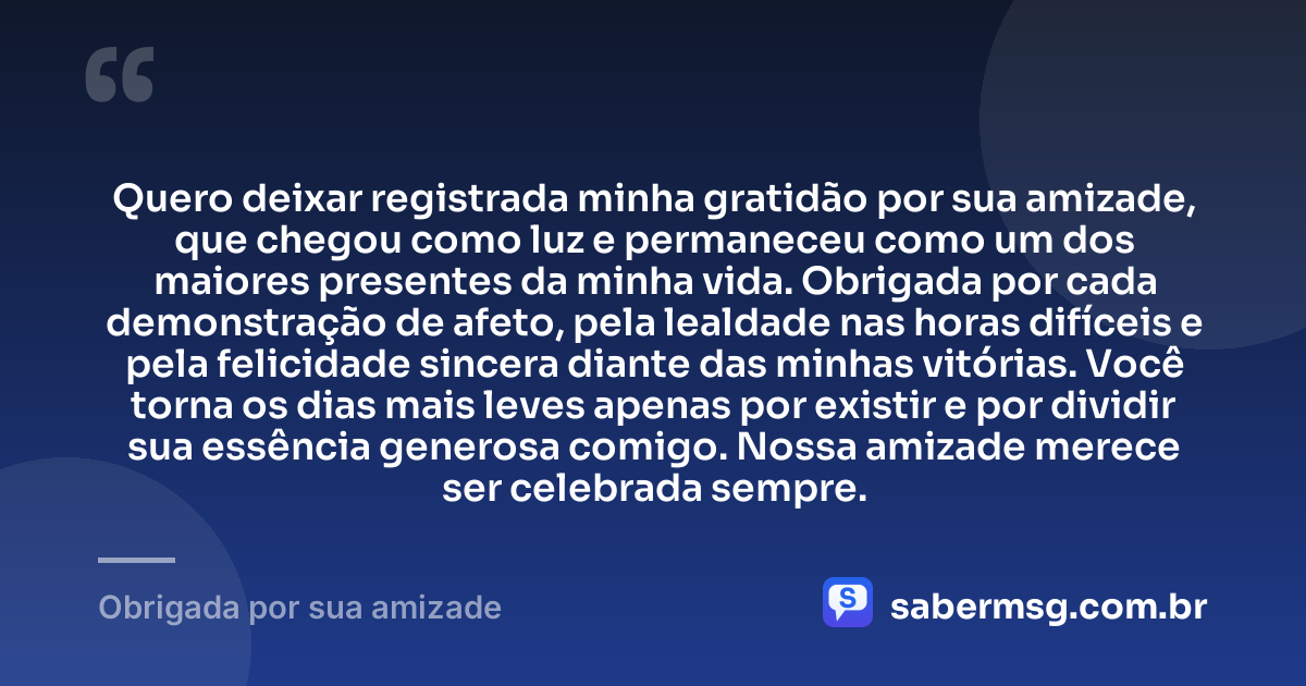 Quero deixar registrada minha gratidão por sua amizade, que chegou como luz e permaneceu como um dos maiores presentes da minha vida. Obrigada por cada demonstração de afeto, pela lealdade nas horas difíceis e pela felicidade sincera diante das minhas vitórias. Você torna os dias mais leves apenas por existir e por dividir sua essência generosa comigo. Nossa amizade merece ser celebrada sempre. — Obrigada por sua amizade