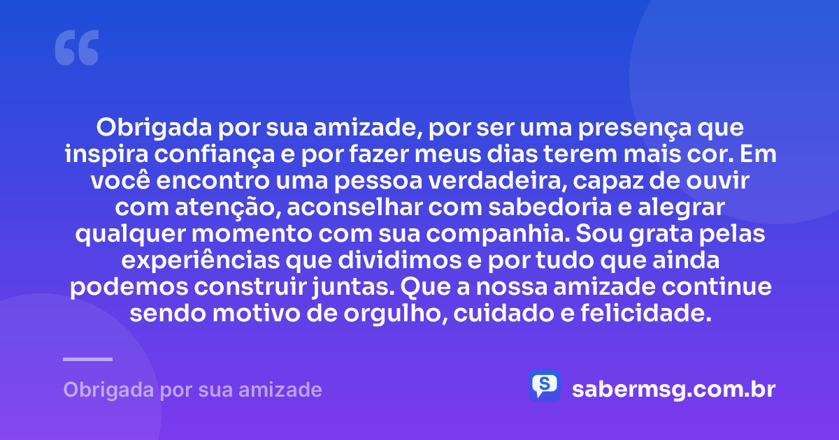 Obrigada por sua amizade, por ser uma presença que inspira confiança e por fazer meus dias terem mais cor. Em você encontro uma pessoa verdadeira, capaz de ouvir com atenção, aconselhar com sabedoria e alegrar qualquer momento com sua companhia. Sou grata pelas experiências que dividimos e por tudo que ainda podemos construir juntas. Que a nossa amizade continue sendo motivo de orgulho, cuidado e felicidade. — Obrigada por sua amizade