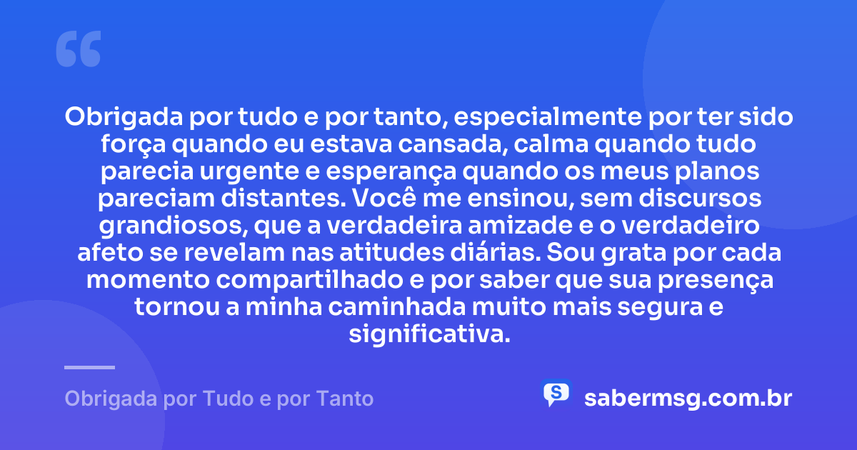 Obrigada por tudo e por tanto, especialmente por ter sido força quando eu estava cansada, calma quando tudo parecia urgente e esperança quando os meus planos pareciam distantes. Você me ensinou, sem discursos grandiosos, que a verdadeira amizade e o verdadeiro afeto se revelam nas atitudes diárias. Sou grata por cada momento compartilhado e por saber que sua presença tornou a minha caminhada muito mais segura e significativa. — Obrigada por Tudo e por Tanto