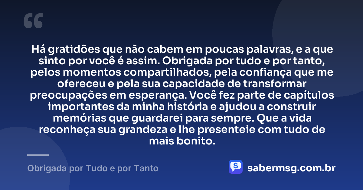 Há gratidões que não cabem em poucas palavras, e a que sinto por você é assim. Obrigada por tudo e por tanto, pelos momentos compartilhados, pela confiança que me ofereceu e pela sua capacidade de transformar preocupações em esperança. Você fez parte de capítulos importantes da minha história e ajudou a construir memórias que guardarei para sempre. Que a vida reconheça sua grandeza e lhe presenteie com tudo de mais bonito. — Obrigada por Tudo e por Tanto