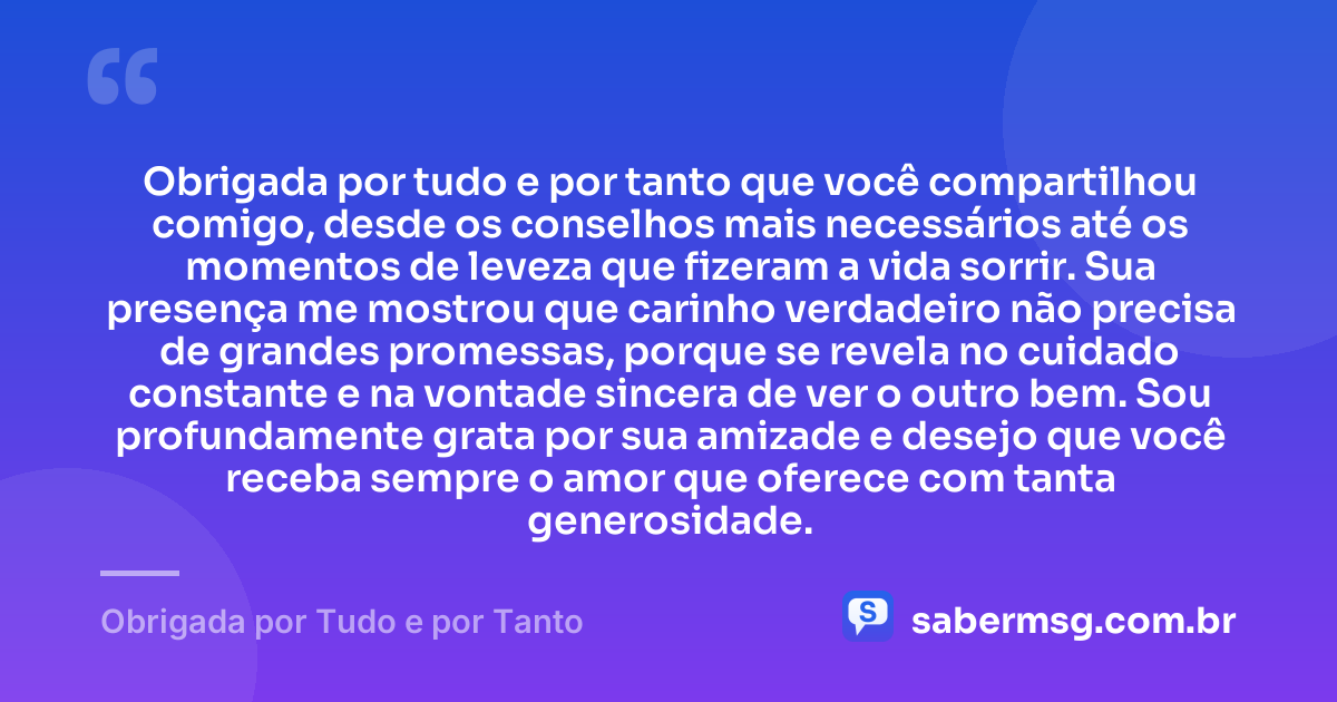 Obrigada por tudo e por tanto que você compartilhou comigo, desde os conselhos mais necessários até os momentos de leveza que fizeram a vida sorrir. Sua presença me mostrou que carinho verdadeiro não precisa de grandes promessas, porque se revela no cuidado constante e na vontade sincera de ver o outro bem. Sou profundamente grata por sua amizade e desejo que você receba sempre o amor que oferece com tanta generosidade. — Obrigada por Tudo e por Tanto