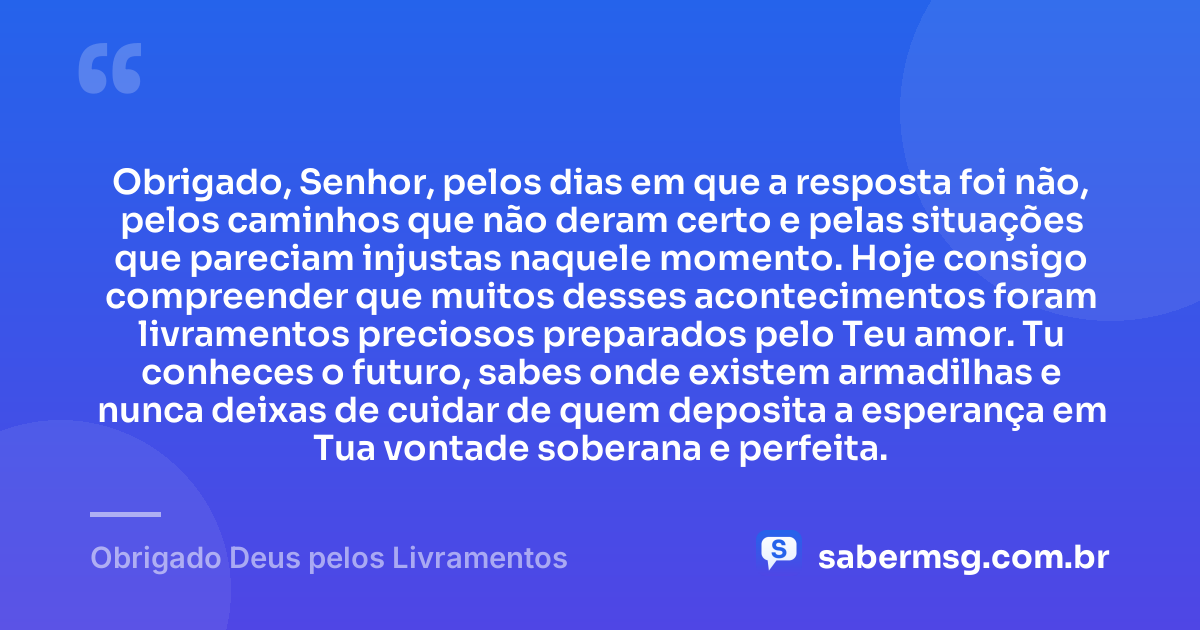 Obrigado, Senhor, pelos dias em que a resposta foi não, pelos caminhos que não deram certo e pelas situações que pareciam injustas naquele momento. Hoje consigo compreender que muitos desses acontecimentos foram livramentos preciosos preparados pelo Teu amor. Tu conheces o futuro, sabes onde existem armadilhas e nunca deixas de cuidar de quem deposita a esperança em Tua vontade soberana e perfeita. — Obrigado Deus pelos Livramentos