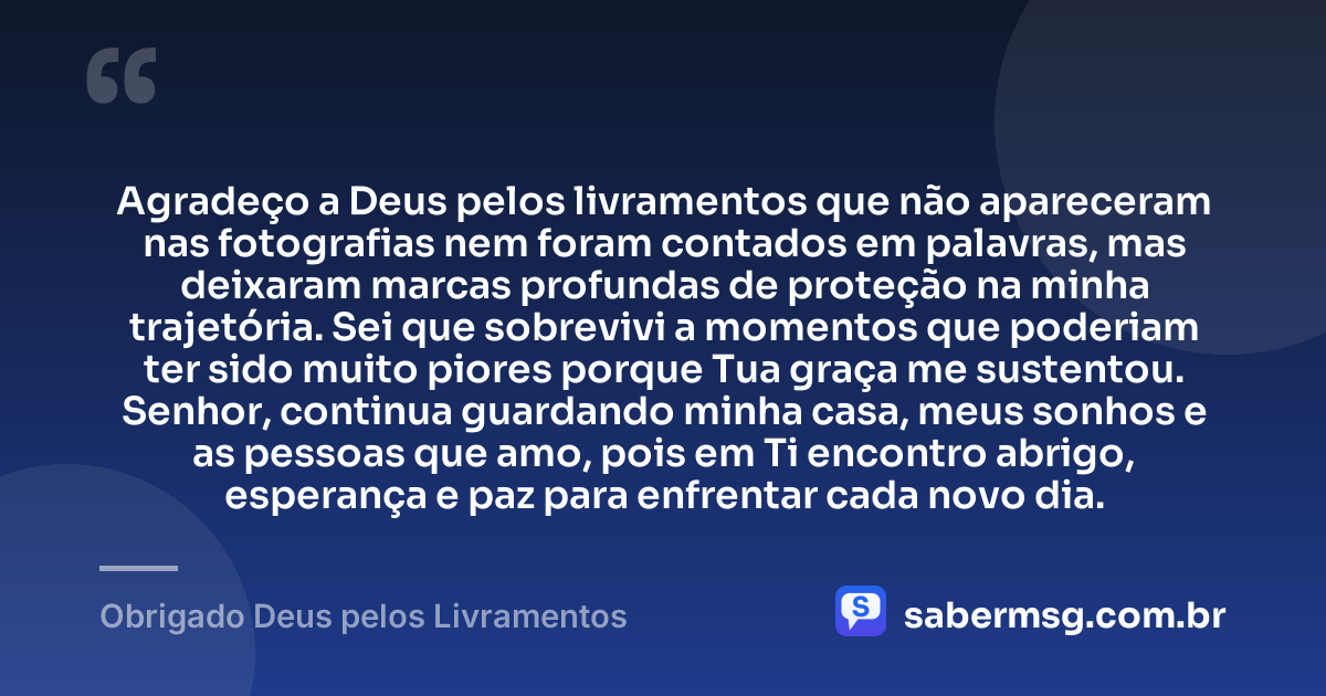 Agradeço a Deus pelos livramentos que não apareceram nas fotografias nem foram contados em palavras, mas deixaram marcas profundas de proteção na minha trajetória. Sei que sobrevivi a momentos que poderiam ter sido muito piores porque Tua graça me sustentou. Senhor, continua guardando minha casa, meus sonhos e as pessoas que amo, pois em Ti encontro abrigo, esperança e paz para enfrentar cada novo dia. — Obrigado Deus pelos Livramentos