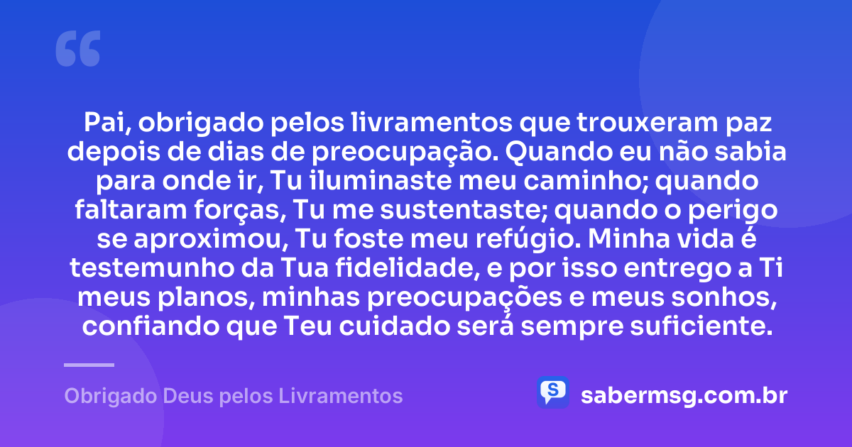 Pai, obrigado pelos livramentos que trouxeram paz depois de dias de preocupação. Quando eu não sabia para onde ir, Tu iluminaste meu caminho; quando faltaram forças, Tu me sustentaste; quando o perigo se aproximou, Tu foste meu refúgio. Minha vida é testemunho da Tua fidelidade, e por isso entrego a Ti meus planos, minhas preocupações e meus sonhos, confiando que Teu cuidado será sempre suficiente. — Obrigado Deus pelos Livramentos
