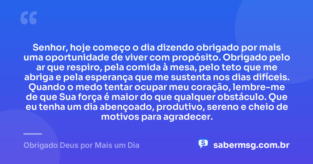 Senhor, hoje começo o dia dizendo obrigado por mais uma oportunidade de viver com propósito. Obrigado pelo ar que respiro, pela comida à mesa, pelo teto que me abriga e pela esperança que me sustenta nos dias difíceis. Quando o medo tentar ocupar meu coração, lembre-me de que Sua força é maior do que qualquer obstáculo. Que eu tenha um dia abençoado, produtivo, sereno e cheio de motivos para agradecer. — Obrigado Deus por Mais um Dia