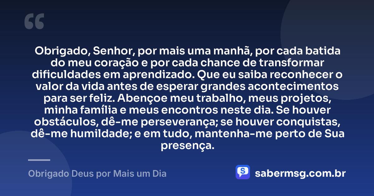 Obrigado, Senhor, por mais uma manhã, por cada batida do meu coração e por cada chance de transformar dificuldades em aprendizado. Que eu saiba reconhecer o valor da vida antes de esperar grandes acontecimentos para ser feliz. Abençoe meu trabalho, meus projetos, minha família e meus encontros neste dia. Se houver obstáculos, dê-me perseverança; se houver conquistas, dê-me humildade; e em tudo, mantenha-me perto de Sua presença. — Obrigado Deus por Mais um Dia