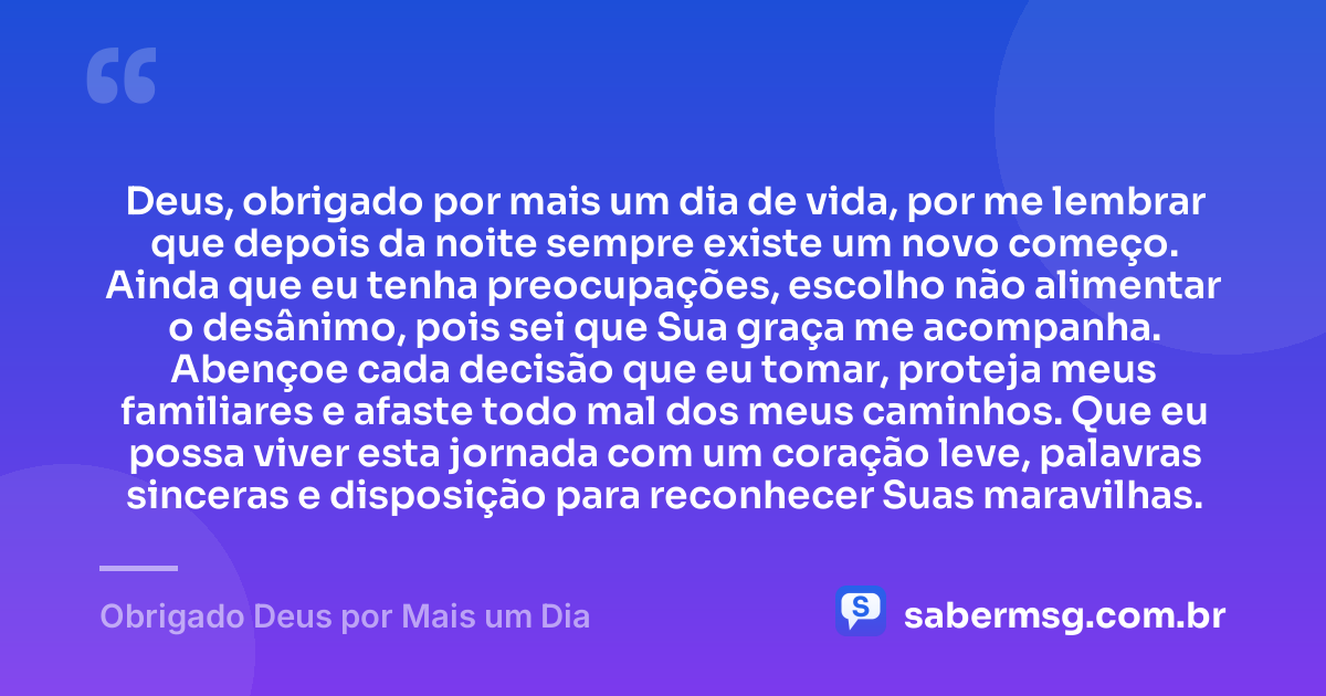 Deus, obrigado por mais um dia de vida, por me lembrar que depois da noite sempre existe um novo começo. Ainda que eu tenha preocupações, escolho não alimentar o desânimo, pois sei que Sua graça me acompanha. Abençoe cada decisão que eu tomar, proteja meus familiares e afaste todo mal dos meus caminhos. Que eu possa viver esta jornada com um coração leve, palavras sinceras e disposição para reconhecer Suas maravilhas. — Obrigado Deus por Mais um Dia