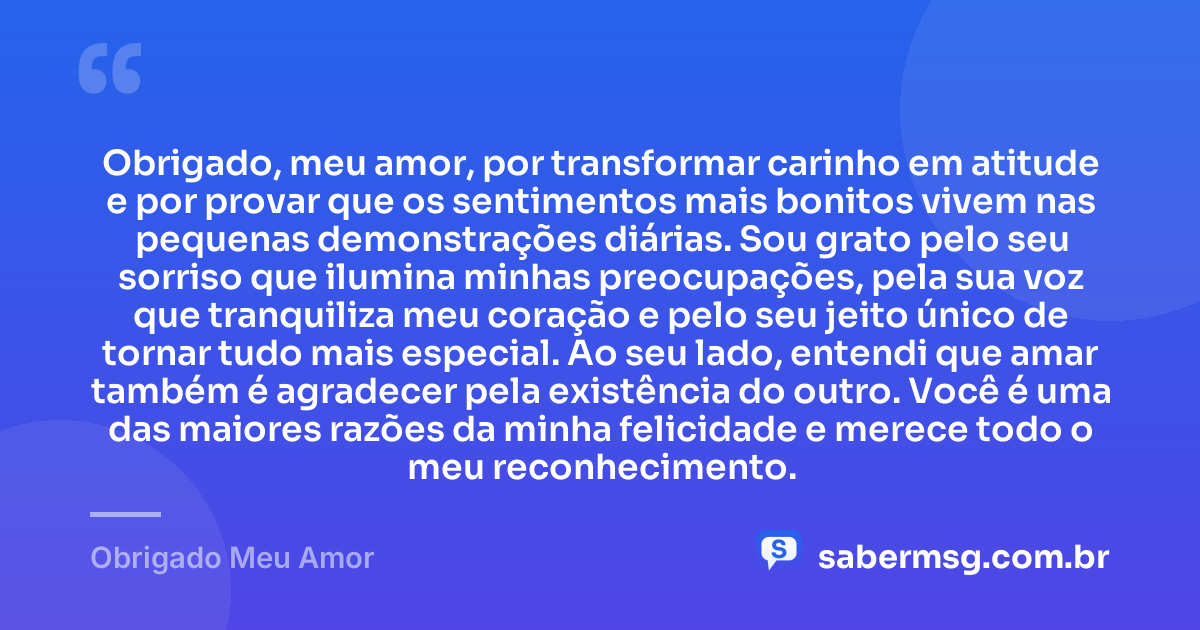 Obrigado, meu amor, por transformar carinho em atitude e por provar que os sentimentos mais bonitos vivem nas pequenas demonstrações diárias. Sou grato pelo seu sorriso que ilumina minhas preocupações, pela sua voz que tranquiliza meu coração e pelo seu jeito único de tornar tudo mais especial. Ao seu lado, entendi que amar também é agradecer pela existência do outro. Você é uma das maiores razões da minha felicidade e merece todo o meu reconhecimento. — Obrigado Meu Amor