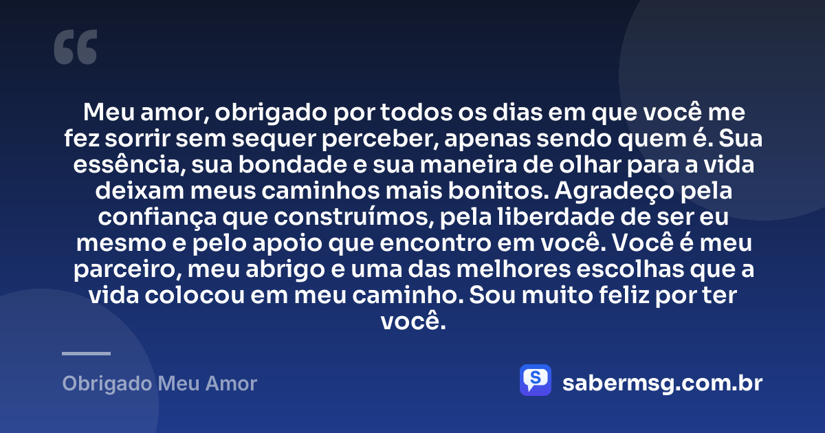 Meu amor, obrigado por todos os dias em que você me fez sorrir sem sequer perceber, apenas sendo quem é. Sua essência, sua bondade e sua maneira de olhar para a vida deixam meus caminhos mais bonitos. Agradeço pela confiança que construímos, pela liberdade de ser eu mesmo e pelo apoio que encontro em você. Você é meu parceiro, meu abrigo e uma das melhores escolhas que a vida colocou em meu caminho. Sou muito feliz por ter você. — Obrigado Meu Amor