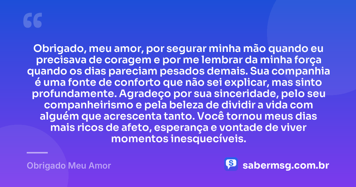 Obrigado, meu amor, por segurar minha mão quando eu precisava de coragem e por me lembrar da minha força quando os dias pareciam pesados demais. Sua companhia é uma fonte de conforto que não sei explicar, mas sinto profundamente. Agradeço por sua sinceridade, pelo seu companheirismo e pela beleza de dividir a vida com alguém que acrescenta tanto. Você tornou meus dias mais ricos de afeto, esperança e vontade de viver momentos inesquecíveis. — Obrigado Meu Amor