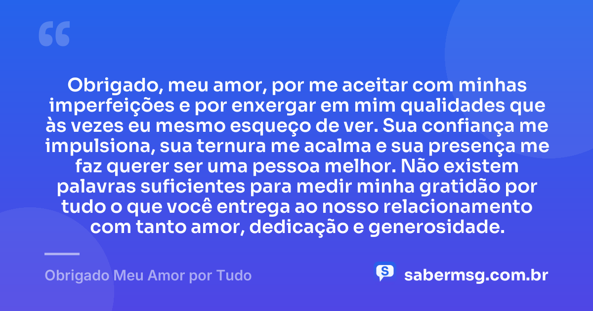 Obrigado, meu amor, por me aceitar com minhas imperfeições e por enxergar em mim qualidades que às vezes eu mesmo esqueço de ver. Sua confiança me impulsiona, sua ternura me acalma e sua presença me faz querer ser uma pessoa melhor. Não existem palavras suficientes para medir minha gratidão por tudo o que você entrega ao nosso relacionamento com tanto amor, dedicação e generosidade. — Obrigado Meu Amor por Tudo