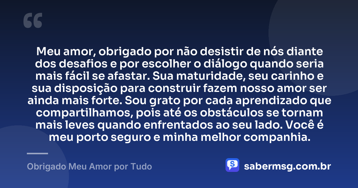 Meu amor, obrigado por não desistir de nós diante dos desafios e por escolher o diálogo quando seria mais fácil se afastar. Sua maturidade, seu carinho e sua disposição para construir fazem nosso amor ser ainda mais forte. Sou grato por cada aprendizado que compartilhamos, pois até os obstáculos se tornam mais leves quando enfrentados ao seu lado. Você é meu porto seguro e minha melhor companhia. — Obrigado Meu Amor por Tudo