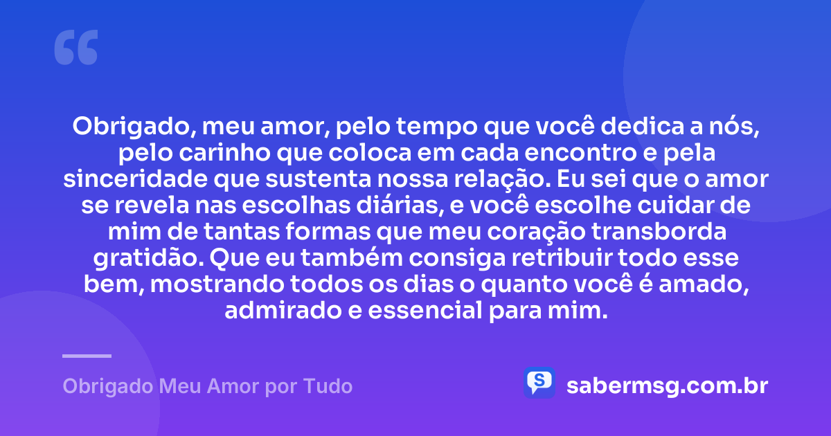 Obrigado, meu amor, pelo tempo que você dedica a nós, pelo carinho que coloca em cada encontro e pela sinceridade que sustenta nossa relação. Eu sei que o amor se revela nas escolhas diárias, e você escolhe cuidar de mim de tantas formas que meu coração transborda gratidão. Que eu também consiga retribuir todo esse bem, mostrando todos os dias o quanto você é amado, admirado e essencial para mim. — Obrigado Meu Amor por Tudo