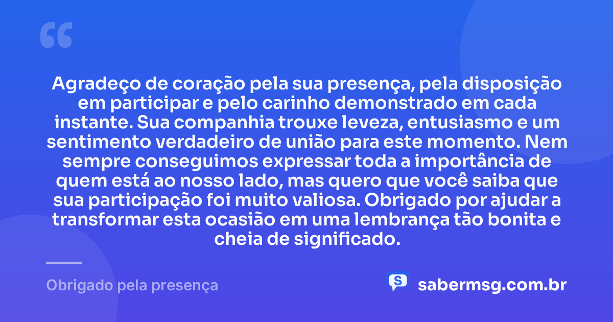Agradeço de coração pela sua presença, pela disposição em participar e pelo carinho demonstrado em cada instante. Sua companhia trouxe leveza, entusiasmo e um sentimento verdadeiro de união para este momento. Nem sempre conseguimos expressar toda a importância de quem está ao nosso lado, mas quero que você saiba que sua participação foi muito valiosa. Obrigado por ajudar a transformar esta ocasião em uma lembrança tão bonita e cheia de significado. — Obrigado pela presença