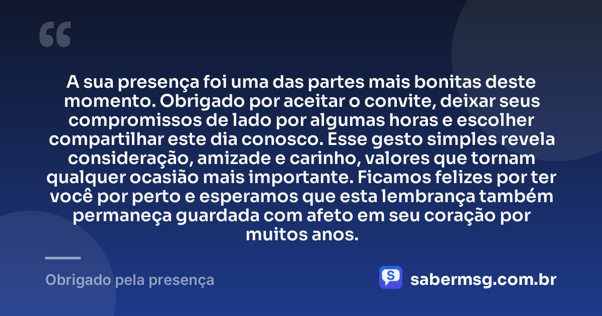 A sua presença foi uma das partes mais bonitas deste momento. Obrigado por aceitar o convite, deixar seus compromissos de lado por algumas horas e escolher compartilhar este dia conosco. Esse gesto simples revela consideração, amizade e carinho, valores que tornam qualquer ocasião mais importante. Ficamos felizes por ter você por perto e esperamos que esta lembrança também permaneça guardada com afeto em seu coração por muitos anos. — Obrigado pela presença