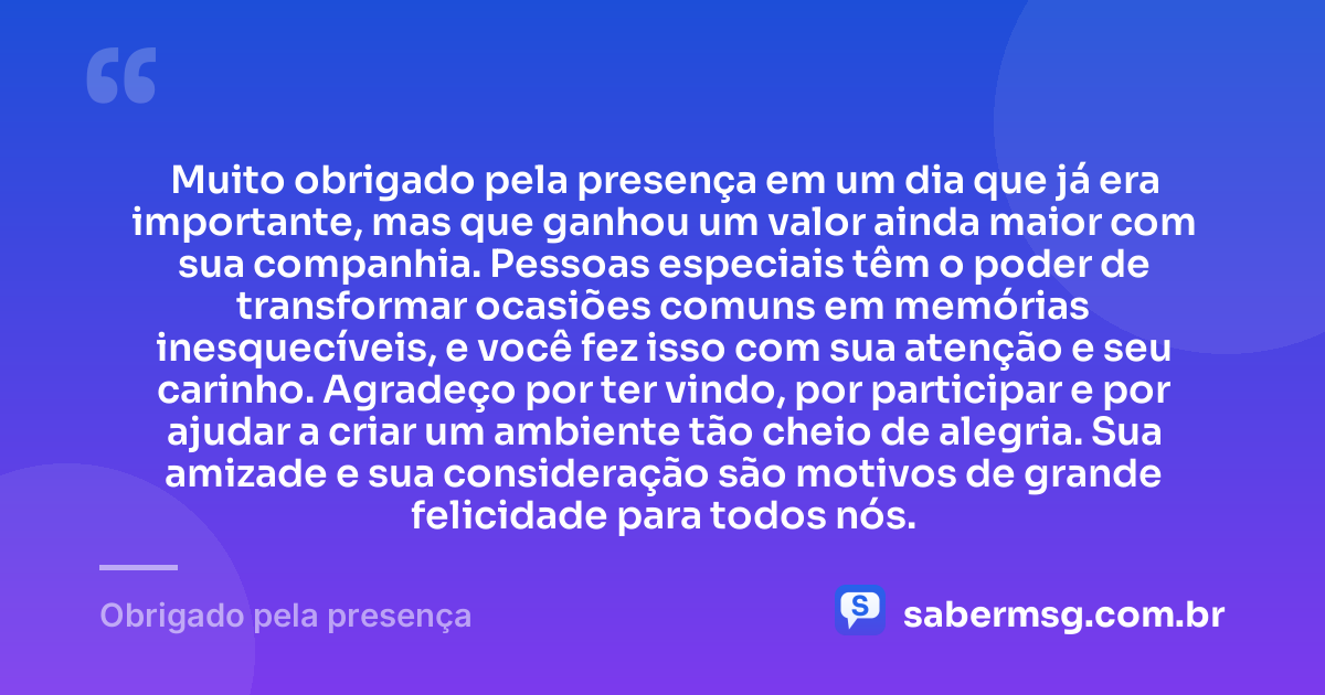 Muito obrigado pela presença em um dia que já era importante, mas que ganhou um valor ainda maior com sua companhia. Pessoas especiais têm o poder de transformar ocasiões comuns em memórias inesquecíveis, e você fez isso com sua atenção e seu carinho. Agradeço por ter vindo, por participar e por ajudar a criar um ambiente tão cheio de alegria. Sua amizade e sua consideração são motivos de grande felicidade para todos nós. — Obrigado pela presença