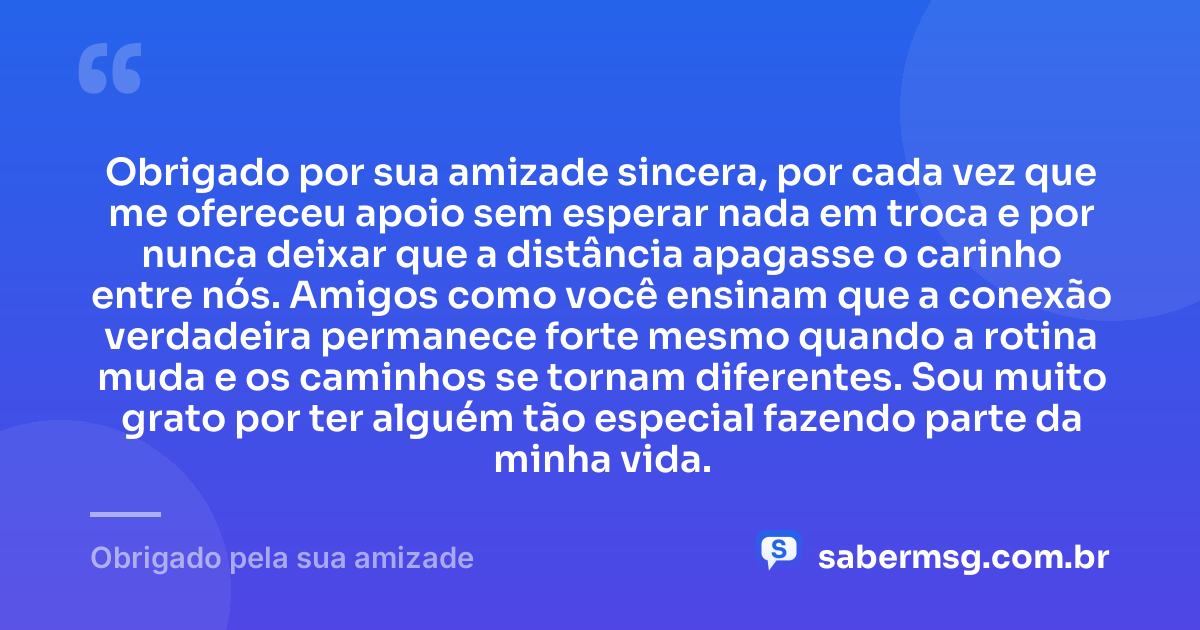 Obrigado por sua amizade sincera, por cada vez que me ofereceu apoio sem esperar nada em troca e por nunca deixar que a distância apagasse o carinho entre nós. Amigos como você ensinam que a conexão verdadeira permanece forte mesmo quando a rotina muda e os caminhos se tornam diferentes. Sou muito grato por ter alguém tão especial fazendo parte da minha vida. — Obrigado pela sua amizade