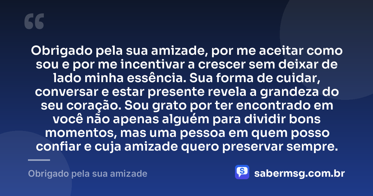 Obrigado pela sua amizade, por me aceitar como sou e por me incentivar a crescer sem deixar de lado minha essência. Sua forma de cuidar, conversar e estar presente revela a grandeza do seu coração. Sou grato por ter encontrado em você não apenas alguém para dividir bons momentos, mas uma pessoa em quem posso confiar e cuja amizade quero preservar sempre. — Obrigado pela sua amizade