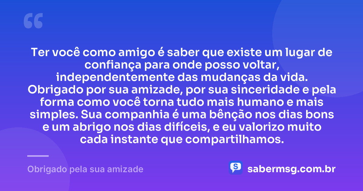 Ter você como amigo é saber que existe um lugar de confiança para onde posso voltar, independentemente das mudanças da vida. Obrigado por sua amizade, por sua sinceridade e pela forma como você torna tudo mais humano e mais simples. Sua companhia é uma bênção nos dias bons e um abrigo nos dias difíceis, e eu valorizo muito cada instante que compartilhamos. — Obrigado pela sua amizade